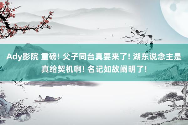 Ady影院 重磅! 父子同台真要来了! 湖东说念主是真给契机啊! 名记如故阐明了!