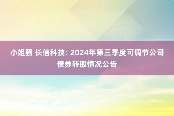 小姐骚 长信科技: 2024年第三季度可调节公司债券转股情况公告