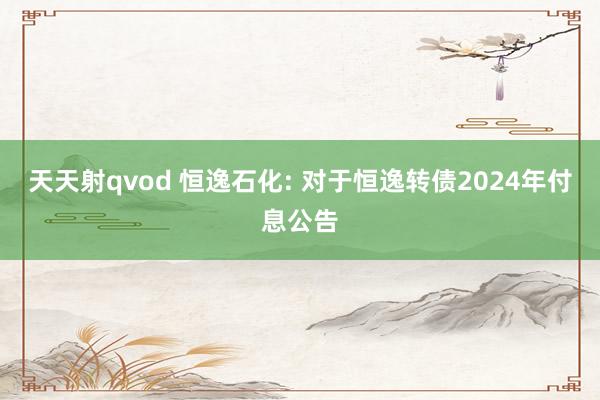 天天射qvod 恒逸石化: 对于恒逸转债2024年付息公告