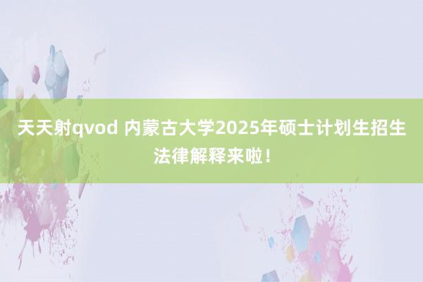 天天射qvod 内蒙古大学2025年硕士计划生招生法律解释来啦！