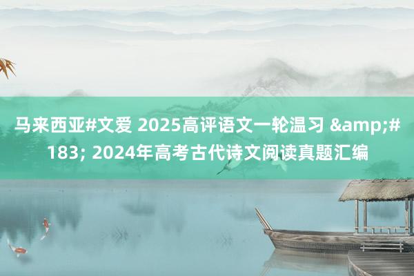 马来西亚#文爱 2025高评语文一轮温习 &#183; 2024年高考古代诗文阅读真题汇编