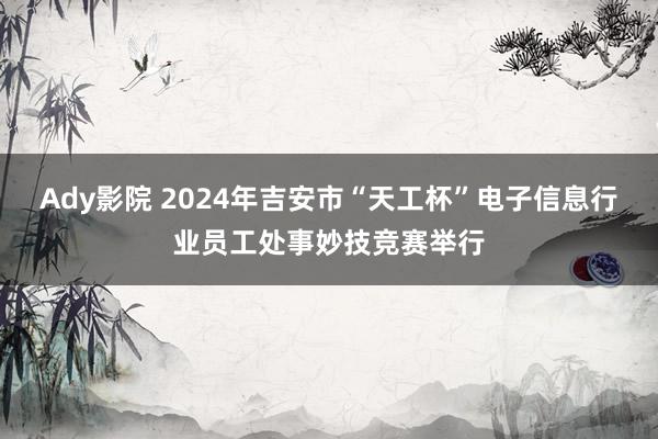 Ady影院 2024年吉安市“天工杯”电子信息行业员工处事妙技竞赛举行