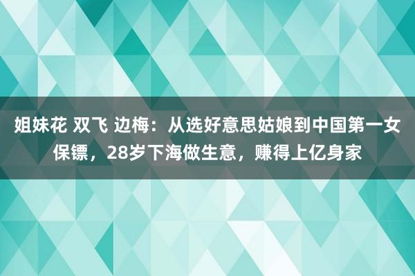 姐妹花 双飞 边梅：从选好意思姑娘到中国第一女保镖，28岁下海做生意，赚得上亿身家