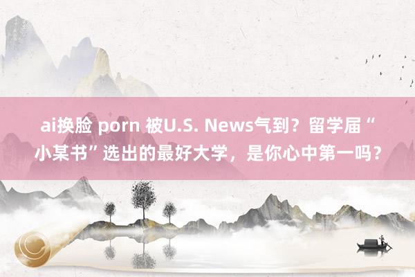 ai换脸 porn 被U.S. News气到？留学届“小某书”选出的最好大学，是你心中第一吗？