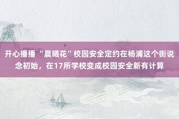 开心播播 “晨曦花”校园安全定约在杨浦这个街说念初始，在17所学校变成校园安全新有计算