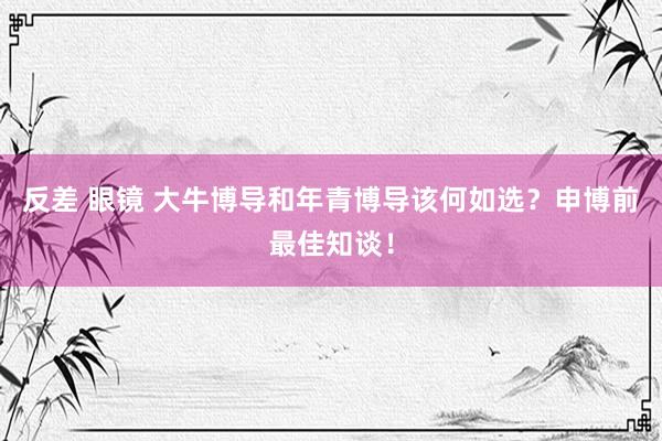 反差 眼镜 大牛博导和年青博导该何如选？申博前最佳知谈！