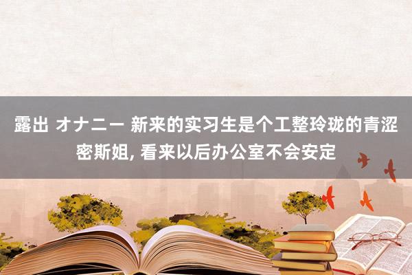 露出 オナニー 新来的实习生是个工整玲珑的青涩密斯姐， 看来以后办公室不会安定