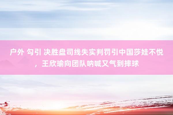 户外 勾引 决胜盘司线失实判罚引中国莎娃不悦，王欣瑜向团队呐喊又气到摔球