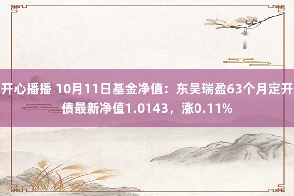 开心播播 10月11日基金净值：东吴瑞盈63个月定开债最新净值1.0143，涨0.11%