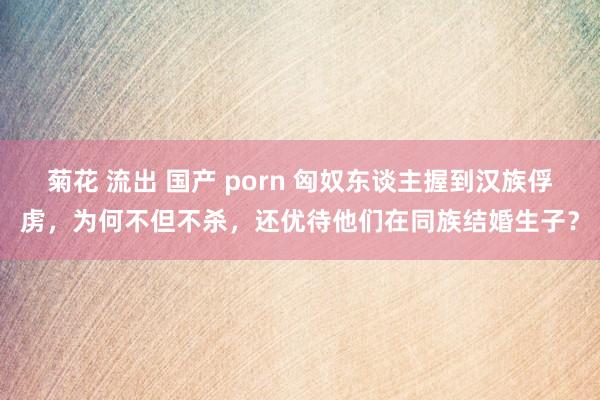 菊花 流出 国产 porn 匈奴东谈主握到汉族俘虏，为何不但不杀，还优待他们在同族结婚生子？