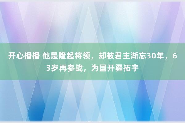 开心播播 他是隆起将领，却被君主渐忘30年，63岁再参战，为国开疆拓宇