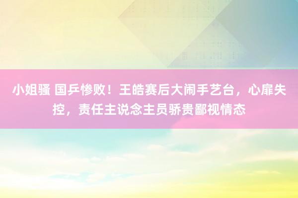 小姐骚 国乒惨败！王皓赛后大闹手艺台，心扉失控，责任主说念主员骄贵鄙视情态