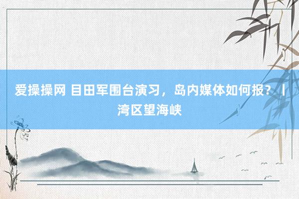 爱操操网 目田军围台演习，岛内媒体如何报？丨湾区望海峡