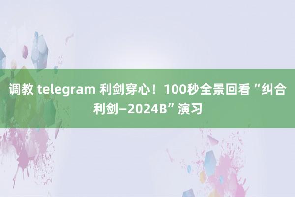 调教 telegram 利剑穿心！100秒全景回看“纠合利剑—2024B”演习