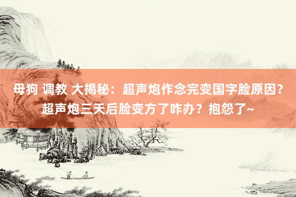 母狗 调教 大揭秘：超声炮作念完变国字脸原因？超声炮三天后脸变方了咋办？抱怨了~