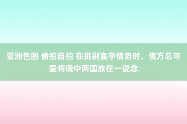 亚洲色图 偷拍自拍 在挑剔寰宇情势时，俄方总可爱将俄中两国放在一说念