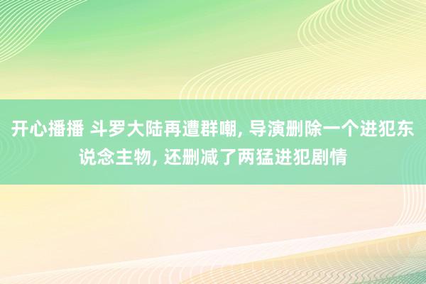 开心播播 斗罗大陆再遭群嘲， 导演删除一个进犯东说念主物， 还删减了两猛进犯剧情