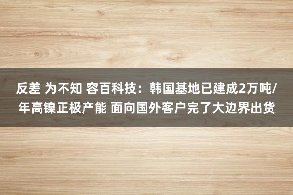 反差 为不知 容百科技：韩国基地已建成2万吨/年高镍正极产能 面向国外客户完了大边界出货