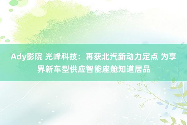 Ady影院 光峰科技：再获北汽新动力定点 为享界新车型供应智能座舱知道居品