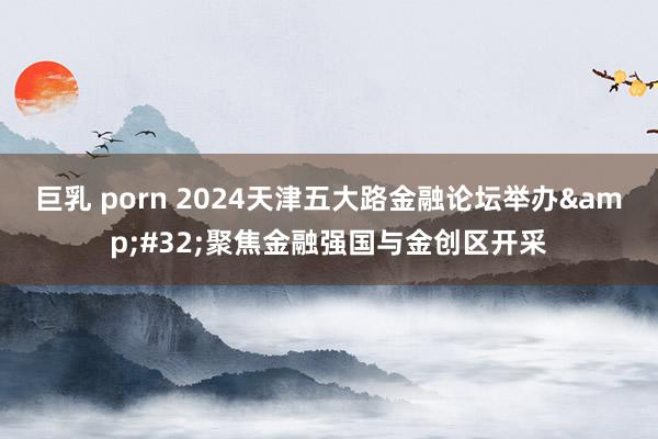 巨乳 porn 2024天津五大路金融论坛举办&#32;聚焦金融强国与金创区开采