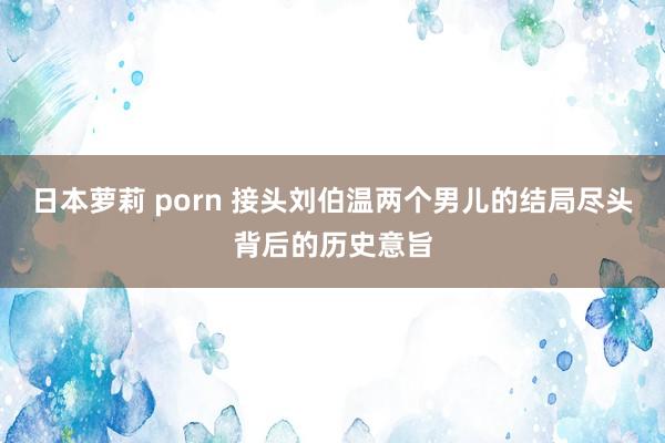 日本萝莉 porn 接头刘伯温两个男儿的结局尽头背后的历史意旨