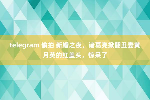 telegram 偷拍 新婚之夜，诸葛亮掀翻丑妻黄月英的红盖头，惊呆了