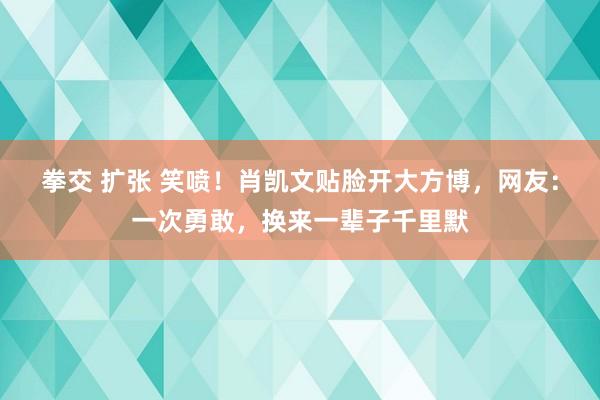 拳交 扩张 笑喷！肖凯文贴脸开大方博，网友：一次勇敢，换来一辈子千里默