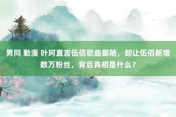 男同 動漫 叶珂直言伍佰歌曲鄙陋，却让伍佰新增数万粉丝，背后真相是什么？