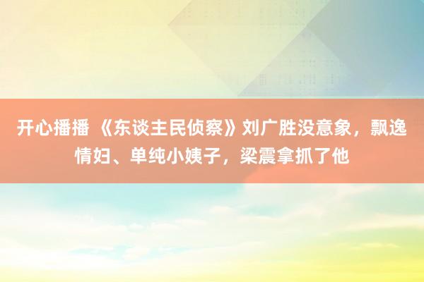 开心播播 《东谈主民侦察》刘广胜没意象，飘逸情妇、单纯小姨子，梁震拿抓了他