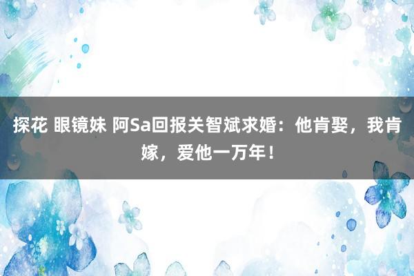 探花 眼镜妹 阿Sa回报关智斌求婚：他肯娶，我肯嫁，爱他一万年！