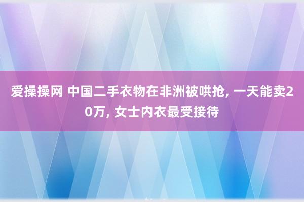 爱操操网 中国二手衣物在非洲被哄抢， 一天能卖20万， 女士内衣最受接待