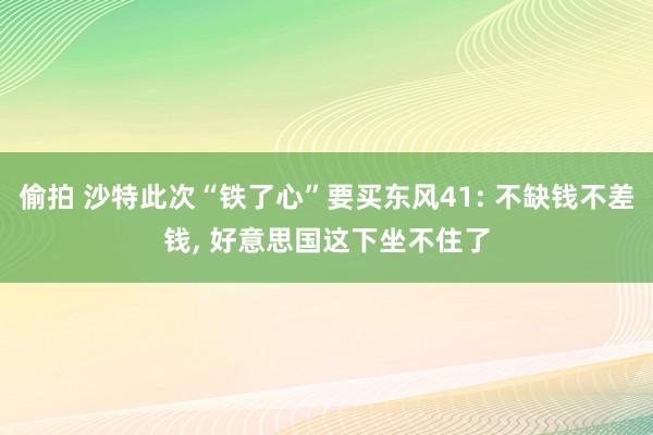 偷拍 沙特此次“铁了心”要买东风41: 不缺钱不差钱， 好意思国这下坐不住了