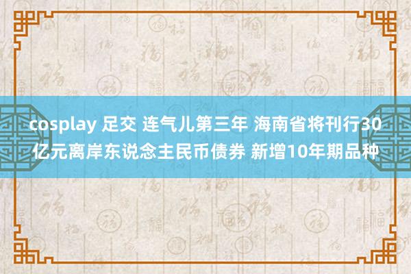 cosplay 足交 连气儿第三年 海南省将刊行30亿元离岸东说念主民币债券 新增10年期品种