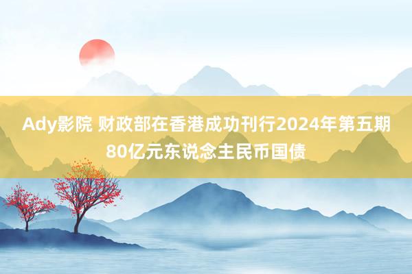 Ady影院 财政部在香港成功刊行2024年第五期80亿元东说念主民币国债