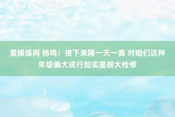 爱操操网 杨鸣：接下来隔一天一赛 对咱们这种年级偏大戎行如实是很大检修