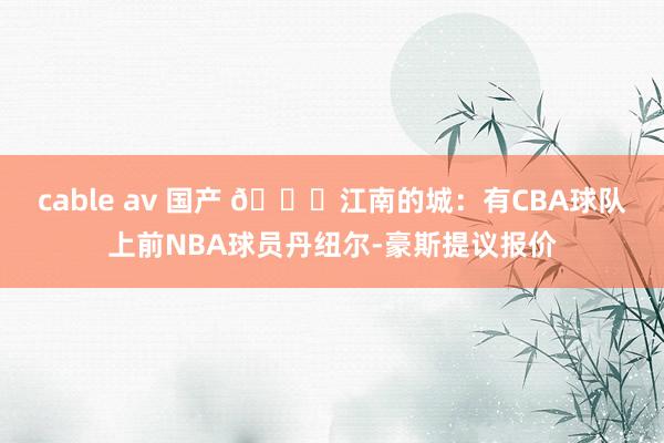 cable av 国产 👀江南的城：有CBA球队上前NBA球员丹纽尔-豪斯提议报价