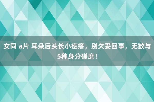 女同 a片 耳朵后头长小疙瘩，别欠妥回事，无数与5种身分磋磨！