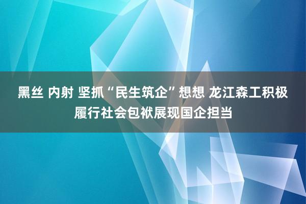 黑丝 内射 坚抓“民生筑企”想想 龙江森工积极履行社会包袱展现国企担当