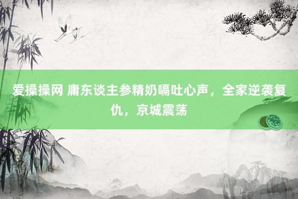 爱操操网 庸东谈主参精奶嗝吐心声，全家逆袭复仇，京城震荡