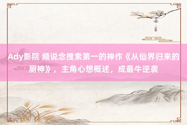 Ady影院 频说念搜索第一的神作《从仙界归来的厨神》，主角心想概述，成最牛逆袭