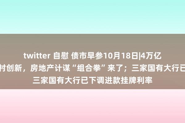 twitter 自慰 债市早参10月18日|4万亿信贷、百万套城中村创新，房地产计谋“组合拳”来了；三家国有大行已下调进款挂牌利率