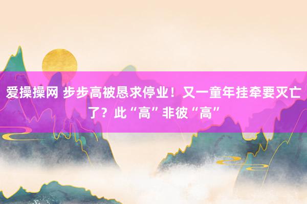 爱操操网 步步高被恳求停业！又一童年挂牵要灭亡了？此“高”非彼“高”