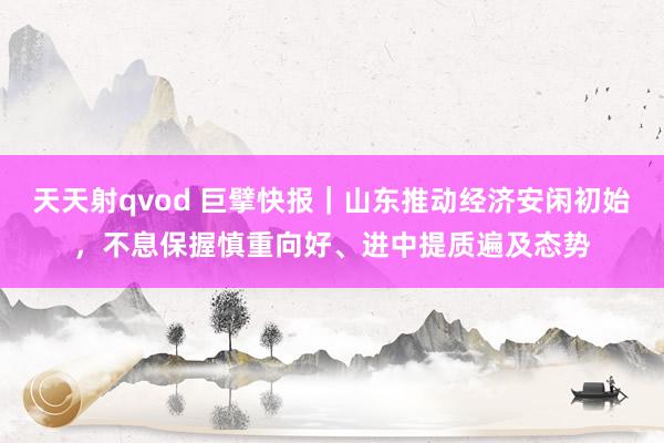 天天射qvod 巨擘快报｜山东推动经济安闲初始，不息保握慎重向好、进中提质遍及态势