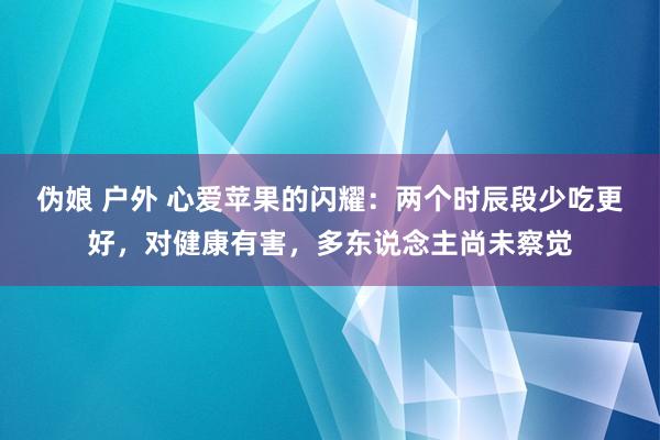 伪娘 户外 心爱苹果的闪耀：两个时辰段少吃更好，对健康有害，多东说念主尚未察觉