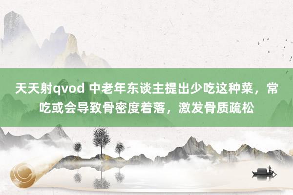 天天射qvod 中老年东谈主提出少吃这种菜，常吃或会导致骨密度着落，激发骨质疏松