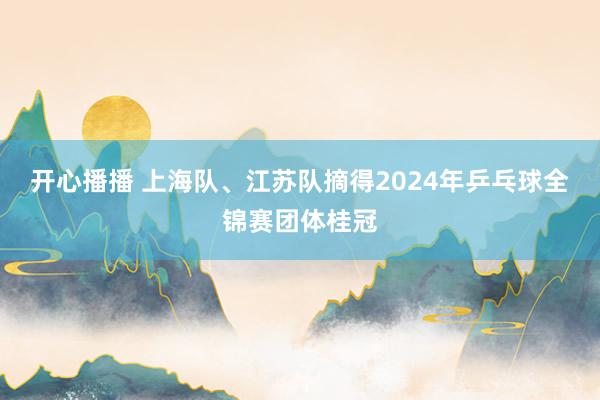 开心播播 上海队、江苏队摘得2024年乒乓球全锦赛团体桂冠