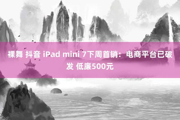 裸舞 抖音 iPad mini 7下周首销：电商平台已破发 低廉500元