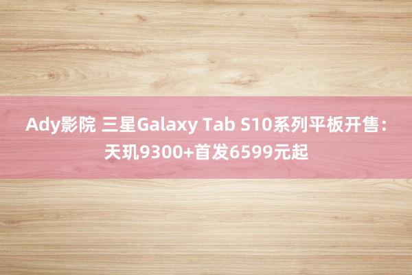 Ady影院 三星Galaxy Tab S10系列平板开售：天玑9300+首发6599元起