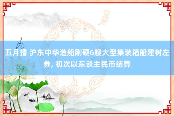 五月撸 沪东中华造船刚硬6艘大型集装箱船建树左券， 初次以东谈主民币结算