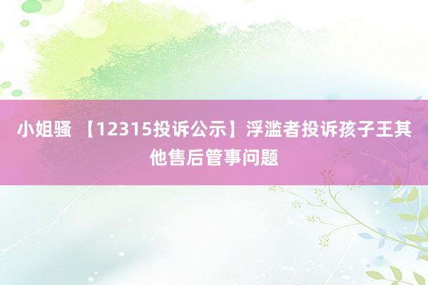 小姐骚 【12315投诉公示】浮滥者投诉孩子王其他售后管事问题